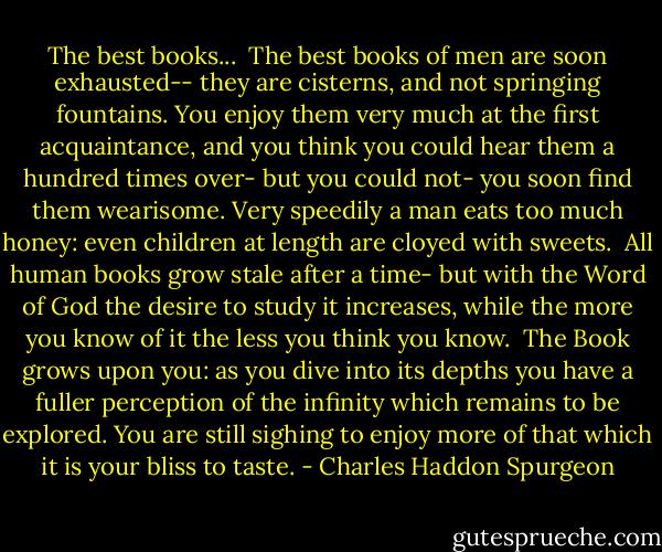 The best books...<br /><br />The best books of men are soon exhausted--<br />they are cisterns, and not springing fountains.<br />You enjoy them very much at the first acquaintance,<br />and you think you could hear them a hundred times over-<br />but you could not- you soon find them wearisome.<br />Very speedily a man eats too much honey:<br />even children at length are cloyed with sweets.<br /><br />All human books grow stale after a time-<br />but with the Word of God the desire to study it increases,<br />while the more you know of it the less you think you know.<br /><br />The Book grows upon you: as you dive into its depths<br />you have a fuller perception of the infinity which remains<br />to be explored. You are still sighing to enjoy more of that<br />which it is your bliss to taste. - Charles Haddon Spurgeon