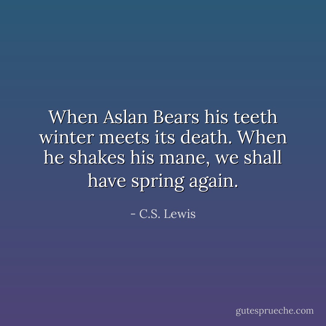 When Aslan Bears his teeth winter meets its death. When he shakes his mane, we shall have spring again. - C.S. Lewis
