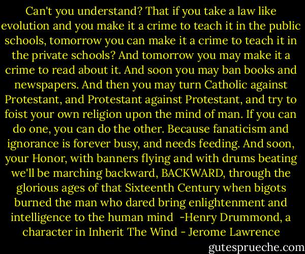 Can't you understand? That if you take a law like evolution and you make it a crime to teach it in the public schools, tomorrow you can make it a crime to teach it in the private schools? And tomorrow you may make it a crime to read about it. And soon you may ban books and newspapers. And then you may turn Catholic against Protestant, and Protestant against Protestant, and try to foist your own religion upon the mind of man. If you can do one, you can do the other. Because fanaticism and ignorance is forever busy, and needs feeding. And soon, your Honor, with banners flying and with drums beating we'll be marching backward, BACKWARD, through the glorious ages of that Sixteenth Century when bigots burned the man who dared bring enlightenment and intelligence to the human mind<br /><br />-Henry Drummond, a character in Inherit The Wind - Jerome Lawrence