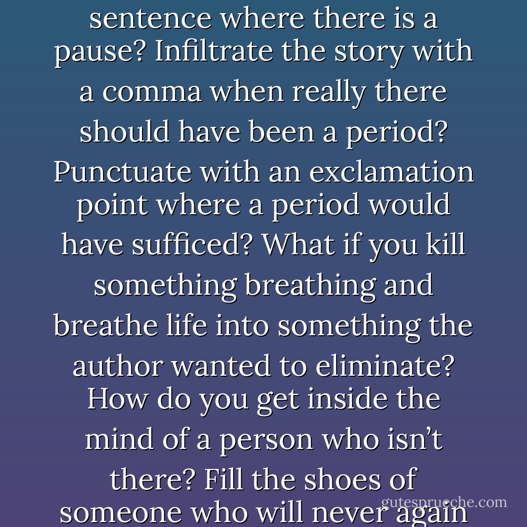 How do you end a story that’s not yours? Add another sentence where there is a pause? Infiltrate the story with a comma when really there should have been a period? Punctuate with an exclamation point where a period would have sufficed? What if you kill something breathing and breathe life into something the author wanted to eliminate? How do you get inside the mind of a person who isn’t there? Fill the shoes of someone who will never again fill his own? - Shaila M. Abdullah
