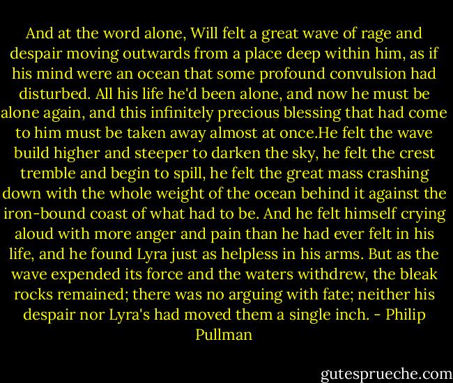 And at the word alone, Will felt a great wave of rage and despair moving outwards from a place deep within him, as if his mind were an ocean that some profound convulsion had disturbed. All his life he'd been alone, and now he must be alone again, and this infinitely precious blessing that had come to him must be taken away almost at once.He felt the wave build higher and steeper to darken the sky, he felt the crest tremble and begin to spill, he felt the great mass crashing down with the whole weight of the ocean behind it against the iron-bound coast of what had to be. And he felt himself crying aloud with more anger and pain than he had ever felt in his life, and he found Lyra just as helpless in his arms. But as the wave expended its force and the waters withdrew, the bleak rocks remained; there was no arguing with fate; neither his despair nor Lyra's had moved them a single inch. - Philip Pullman