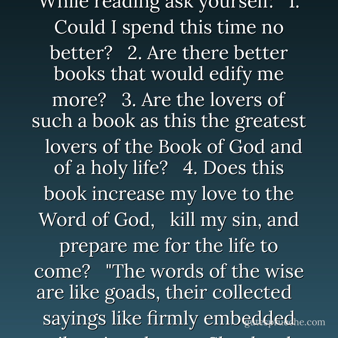 Make careful choice of the books which you read: <br />let the holy Scriptures ever have the preeminence. <br />Let Scripture be first and most in your hearts and <br />hands and other books be used as subservient to it. <br /><br />While reading ask yourself: <br /><br />1. Could I spend this time no better? <br /><br />2. Are there better books that would edify me more? <br /><br />3. Are the lovers of such a book as this the greatest <br /> lovers of the Book of God and of a holy life? <br /><br />4. Does this book increase my love to the Word of God, <br /> kill my sin, and prepare me for the life to come? <br /><br />"The words of the wise are like goads, their collected <br /> sayings like firmly embedded nails—given by one Shepherd.<br /> Be warned, my son, of anything in addition to them. Of<br /> making many books there is no end, and much study<br /> wearies the body." Ecclesiastes 12:11-12 - Richard Baxter