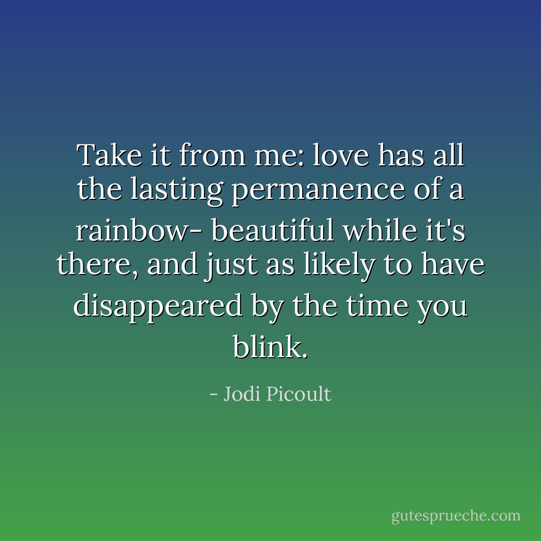Take it from me: love has all the lasting permanence of a rainbow- beautiful while it's there, and just as likely to have disappeared by the time you blink. - Jodi Picoult