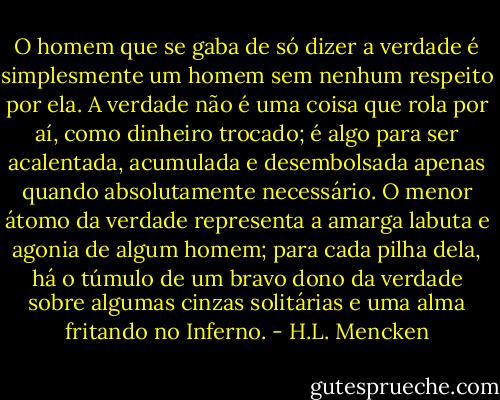 O homem que se gaba de só dizer a verdade é simplesmente um homem sem nenhum respeito por ela. A verdade não é uma coisa que rola por aí, como dinheiro trocado; é algo para ser acalentada, acumulada e desembolsada apenas quando absolutamente necessário. O menor átomo da verdade representa a amarga labuta e agonia de algum homem; para cada pilha dela, há o túmulo de um bravo dono da verdade sobre algumas cinzas solitárias e uma alma fritando no Inferno. - H.L. Mencken