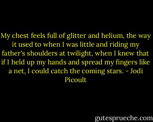 My chest feels full of glitter and helium, the way it used to when I was little and riding my father's shoulders at twilight, when I knew that if I held up my hands and spread my fingers like a net, I could catch the coming stars. - Jodi Picoult