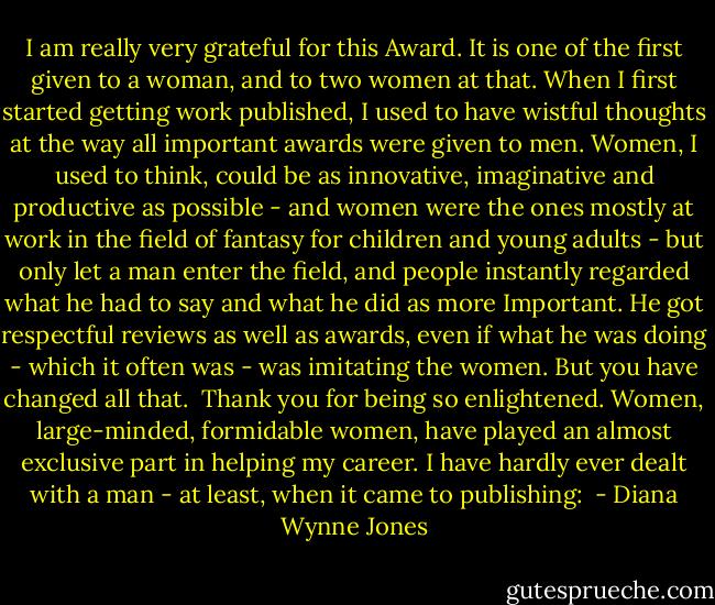 I am really very grateful for this Award. It is one of the first given to a woman, and to two women at that. When I first started getting work published, I used to have wistful thoughts at the way all important awards were given to men. Women, I used to think, could be as innovative, imaginative and productive as possible - and women were the ones mostly at work in the field of fantasy for children and young adults - but only let a man enter the field, and people instantly regarded what he had to say and what he did as more Important. He got respectful reviews as well as awards, even if what he was doing - which it often was - was imitating the women. But you have changed all that. <br />Thank you for being so enlightened.<br />Women, large-minded, formidable women, have played an almost exclusive part in helping my career. I have hardly ever dealt with a man - at least, when it came to publishing:  - Diana Wynne Jones