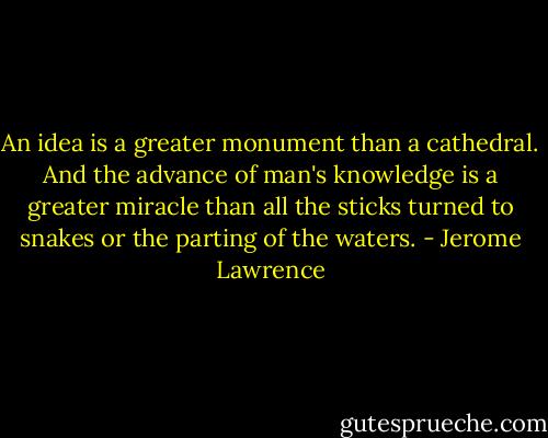 An idea is a greater monument than a cathedral. And the advance of man's knowledge is a greater miracle than all the sticks turned to snakes or the parting of the waters. - Jerome Lawrence