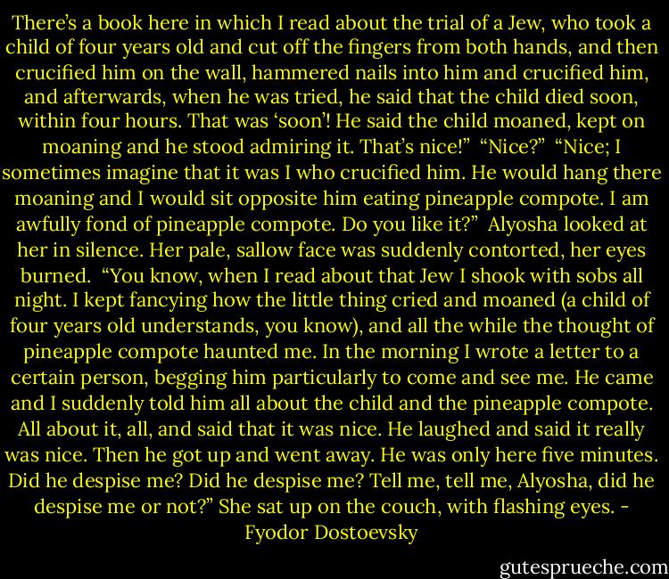 There’s a book here in which I read about the trial of a Jew, who took a child of four years old and cut off the fingers from both hands, and then crucified him on the wall, hammered nails into him and crucified him, and afterwards, when he was tried, he said that the child died soon, within four hours. That was ‘soon’! He said the child moaned, kept on moaning and he stood admiring it. That’s nice!”<br /><br />“Nice?”<br /><br />“Nice; I sometimes imagine that it was I who crucified him. He would hang there moaning and I would sit opposite him eating pineapple compote. I am awfully fond of pineapple compote. Do you like it?”<br /><br />Alyosha looked at her in silence. Her pale, sallow face was suddenly contorted, her eyes burned.<br /><br />“You know, when I read about that Jew I shook with sobs all night. I kept fancying how the little thing cried and moaned (a child of four years old understands, you know), and all the while the thought of pineapple compote haunted me. In the morning I wrote a letter to a certain person, begging him particularly to come and see me. He came and I suddenly told him all about the child and the pineapple compote. All about it, all, and said that it was nice. He laughed and said it really was nice. Then he got up and went away. He was only here five minutes. Did he despise me? Did he despise me? Tell me, tell me, Alyosha, did he despise me or not?” She sat up on the couch, with flashing eyes. - Fyodor Dostoevsky