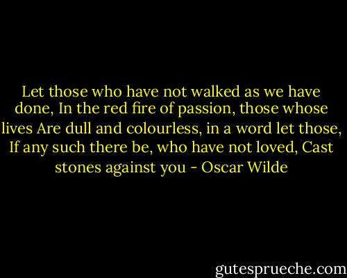 Let those who have not walked as we have done,<br />In the red fire of passion, those whose lives<br />Are dull and colourless, in a word let those,<br />If any such there be, who have not loved,<br />Cast stones against you - Oscar Wilde