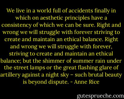 We live in a world full of accidents finally in which on aesthetic principles have a consistency of which we can be sure. Right and wrong we will struggle with forever striving to create and maintain an ethical balance. Right and wrong we will struggle with forever, striving to create and maintain an ethical balance; but the shimmer of summer rain under the street lamps or the great flashing glare of artillery against a night sky – such brutal beauty is beyond dispute. - Anne Rice