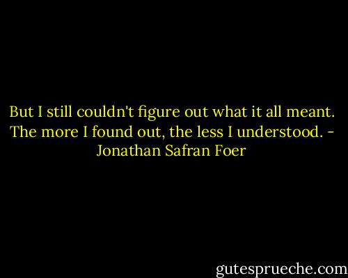 But I still couldn't figure out what it all meant. The more I found out, the less I understood. - Jonathan Safran Foer