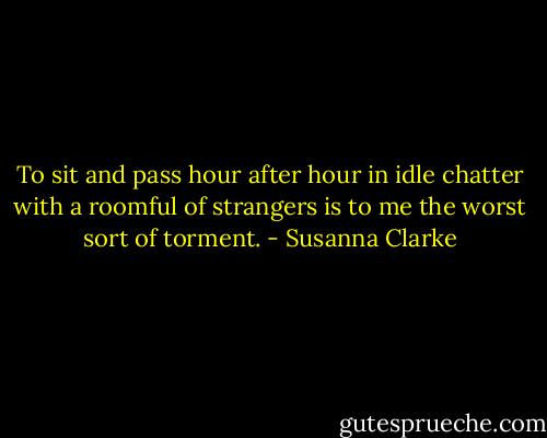 To sit and pass hour after hour in idle chatter with a roomful of strangers is to me the worst sort of torment. - Susanna Clarke
