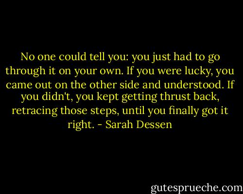 No one could tell you: you just had to go through it on your own. If you were lucky, you came out on the other side and understood. If you didn't, you kept getting thrust back, retracing those steps, until you finally got it right. - Sarah Dessen