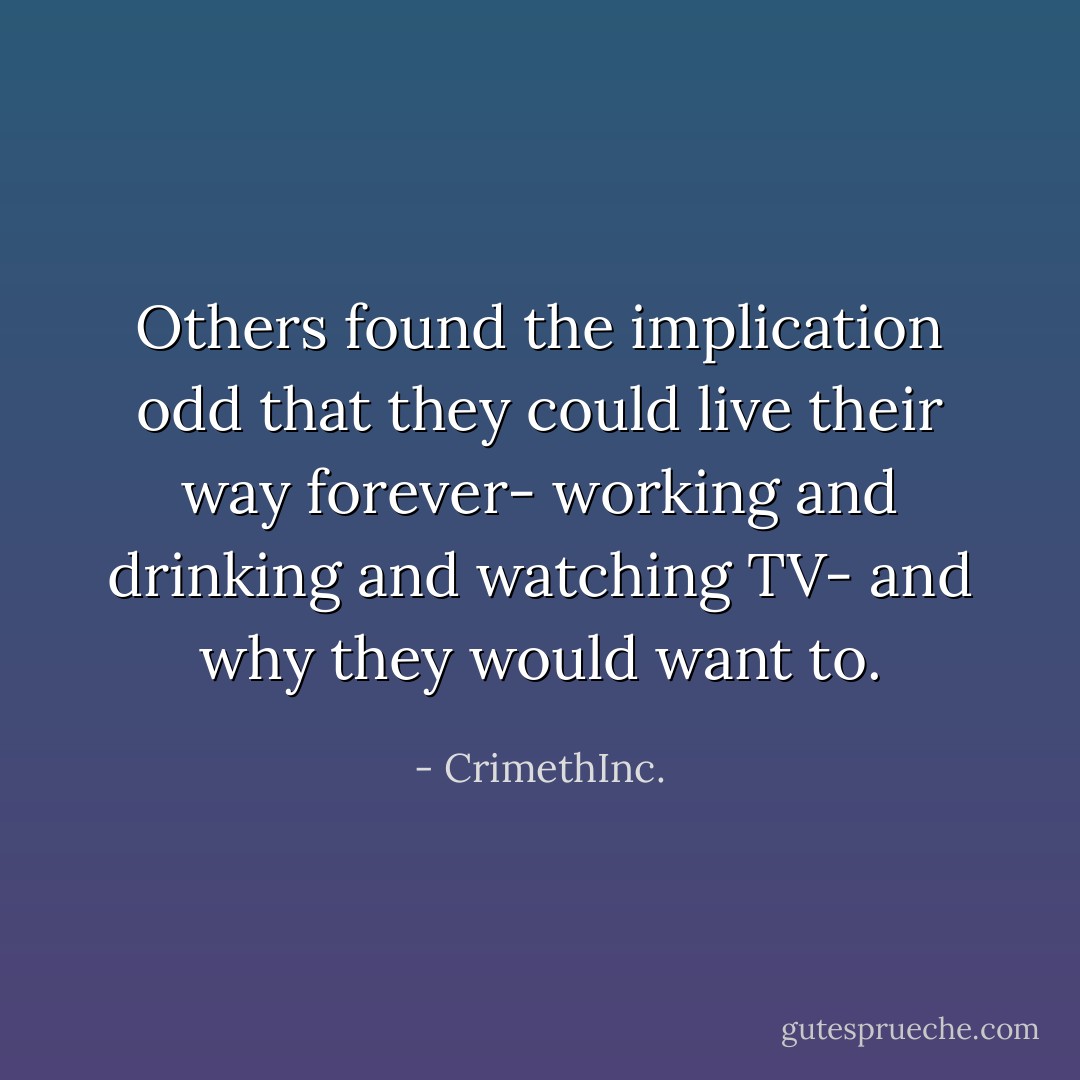 Others found the implication odd that they could live their way forever- working and drinking and watching TV- and why they would want to. - CrimethInc.