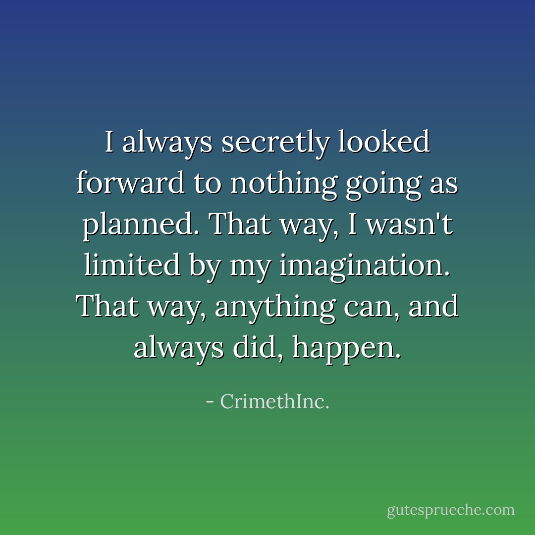 I always secretly looked forward to nothing going as planned. That way, I wasn't limited by my imagination. That way, anything can, and always did, happen. - CrimethInc.