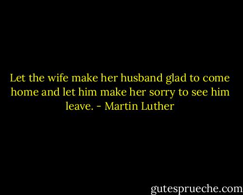Let the wife make her husband glad to come home and let him make her sorry to see him leave. - Martin Luther