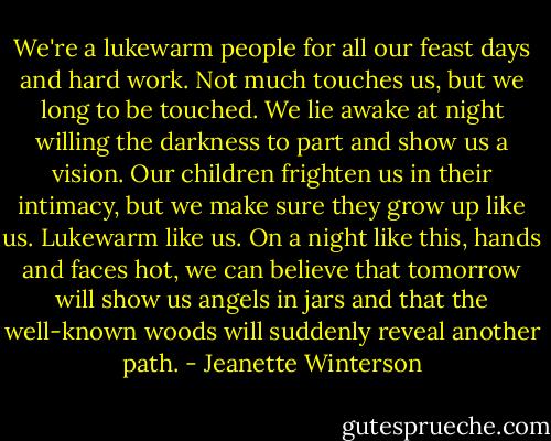 We're a lukewarm people for all our feast days and hard work. Not much touches us, but we long to be touched. We lie awake at night willing the darkness to part and show us a vision. Our children frighten us in their intimacy, but we make sure they grow up like us. Lukewarm like us. On a night like this, hands and faces hot, we can believe that tomorrow will show us angels in jars and that the well-known woods will suddenly reveal another path. - Jeanette Winterson