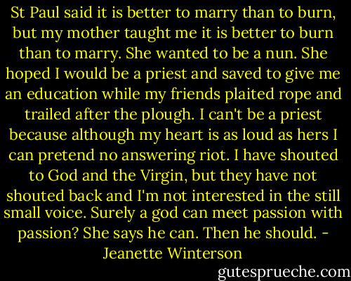St Paul said it is better to marry than to burn, but my mother taught me it is better to burn than to marry. She wanted to be a nun. She hoped I would be a priest and saved to give me an education while my friends plaited rope and trailed after the plough.<br />I can't be a priest because although my heart is as loud as hers I can pretend no answering riot. I have shouted to God and the Virgin, but they have not shouted back and I'm not interested in the still small voice. Surely a god can meet passion with passion?<br />She says he can.<br />Then he should. - Jeanette Winterson