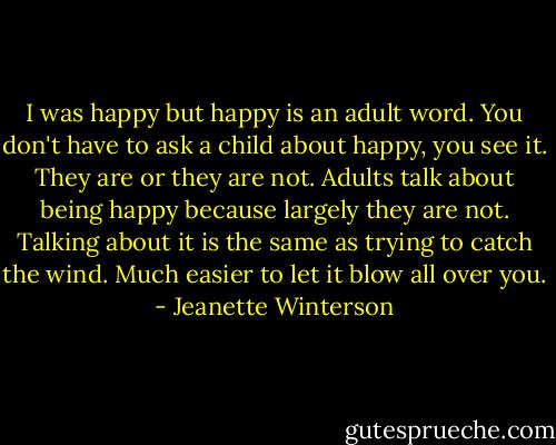 I was happy but happy is an adult word. You don't have to ask a child about happy, you see it. They are or they are not. Adults talk about being happy because largely they are not. Talking about it is the same as trying to catch the wind. Much easier to let it blow all over you. - Jeanette Winterson
