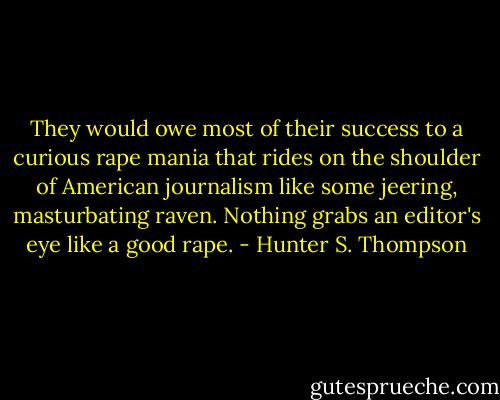 They would owe most of their success to a curious rape mania that rides on the shoulder of American journalism like some jeering, masturbating raven.<br />Nothing grabs an editor's eye like a good rape. - Hunter S. Thompson