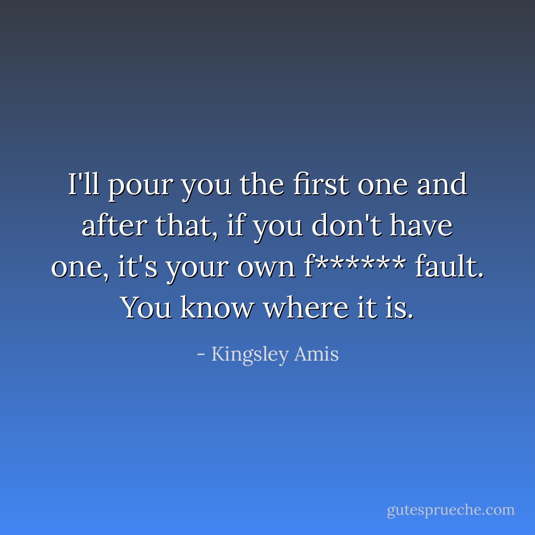 I'll pour you the first one and after that, if you don't have one, it's your own f****** fault. You know where it is. - Kingsley Amis