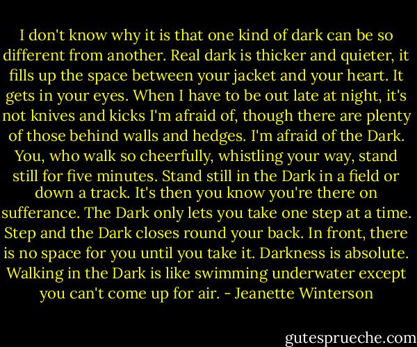 I don't know why it is that one kind of dark can be so different from another. Real dark is thicker and quieter, it fills up the space between your jacket and your heart. It gets in your eyes. When I have to be out late at night, it's not knives and kicks I'm afraid of, though there are plenty of those behind walls and hedges. I'm afraid of the Dark. You, who walk so cheerfully, whistling your way, stand still for five minutes. Stand still in the Dark in a field or down a track. It's then you know you're there on sufferance. The Dark only lets you take one step at a time. Step and the Dark closes round your back. In front, there is no space for you until you take it. Darkness is absolute. Walking in the Dark is like swimming underwater except you can't come up for air. - Jeanette Winterson