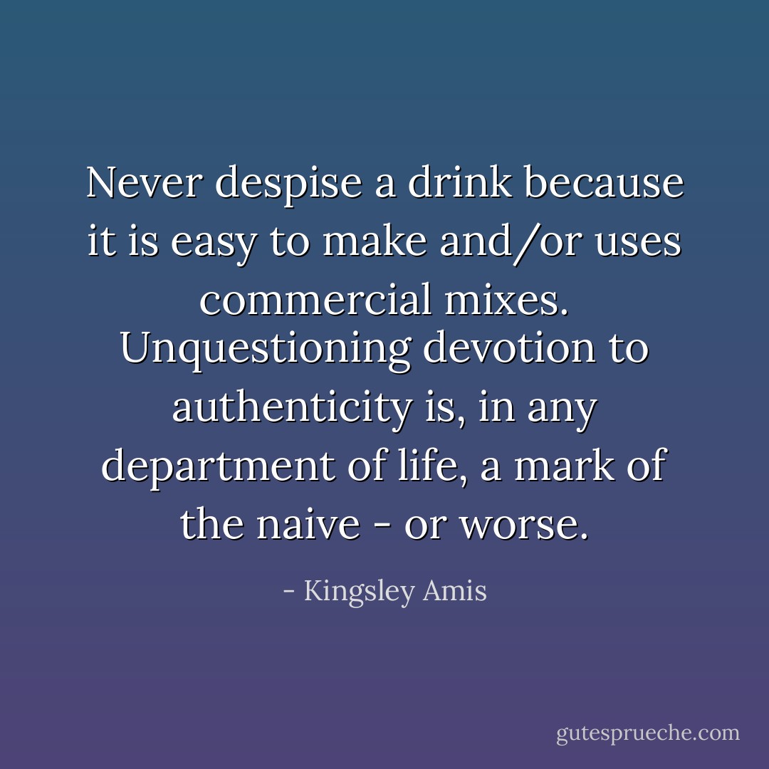 Never despise a drink because it is easy to make and/or uses commercial mixes. Unquestioning devotion to authenticity is, in any department of life, a mark of the naive - or worse. - Kingsley Amis