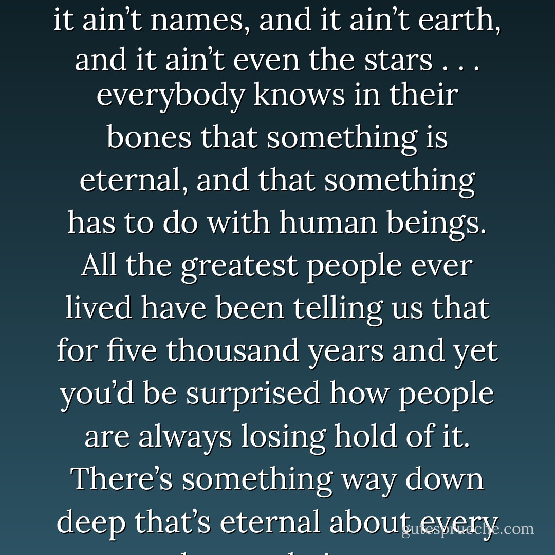 We all know that something is eternal. And it ain’t houses and it ain’t names, and it ain’t earth, and it ain’t even the stars . . . everybody knows in their bones that something is eternal, and that something has to do with human beings. All the greatest people ever lived have been telling us that for five thousand years and yet you’d be surprised how people are always losing hold of it. There’s something way down deep that’s eternal about every human being. - Thornton Wilder