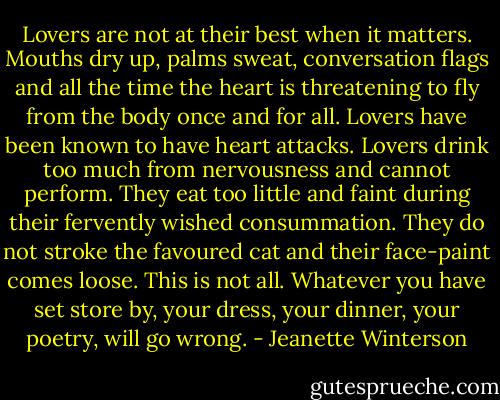 Lovers are not at their best when it matters. Mouths dry up, palms sweat, conversation flags and all the time the heart is threatening to fly from the body once and for all. Lovers have been known to have heart attacks. Lovers drink too much from nervousness and cannot perform. They eat too little and faint during their fervently wished consummation. They do not stroke the favoured cat and their face-paint comes loose. This is not all. Whatever you have set store by, your dress, your dinner, your poetry, will go wrong. - Jeanette Winterson