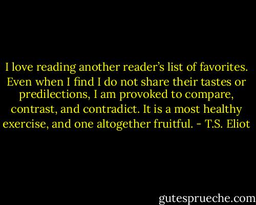 I love reading another reader’s list of favorites. Even when I find I do not share their tastes or predilections, I am provoked to compare, contrast, and contradict. It is a most healthy exercise, and one altogether fruitful. - T.S. Eliot