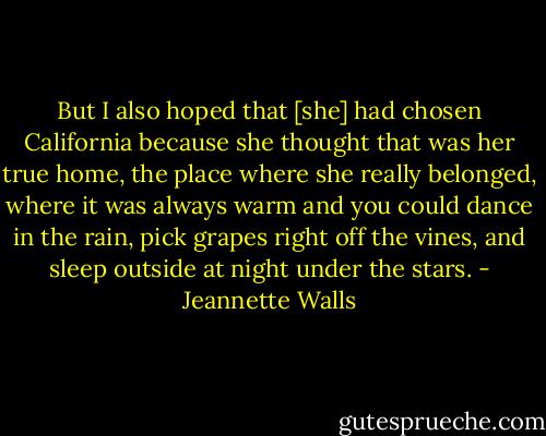 But I also hoped that [she] had chosen California because she thought that was her true home, the place where she really belonged, where it was always warm and you could dance in the rain, pick grapes right off the vines, and sleep outside at night under the stars. - Jeannette Walls