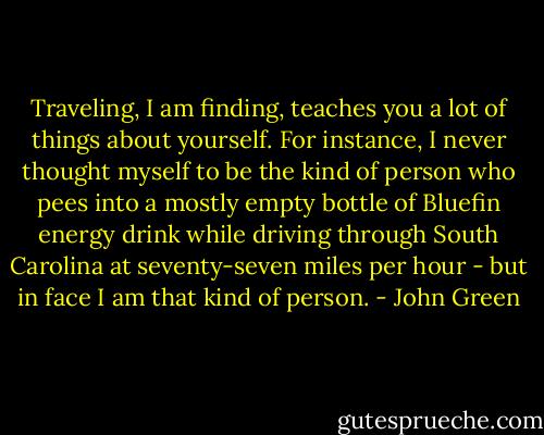 Traveling, I am finding, teaches you a lot of things about yourself. For instance, I never thought myself to be the kind of person who pees into a mostly empty bottle of Bluefin energy drink while driving through South Carolina at seventy-seven miles per hour - but in face I am that kind of person. - John Green