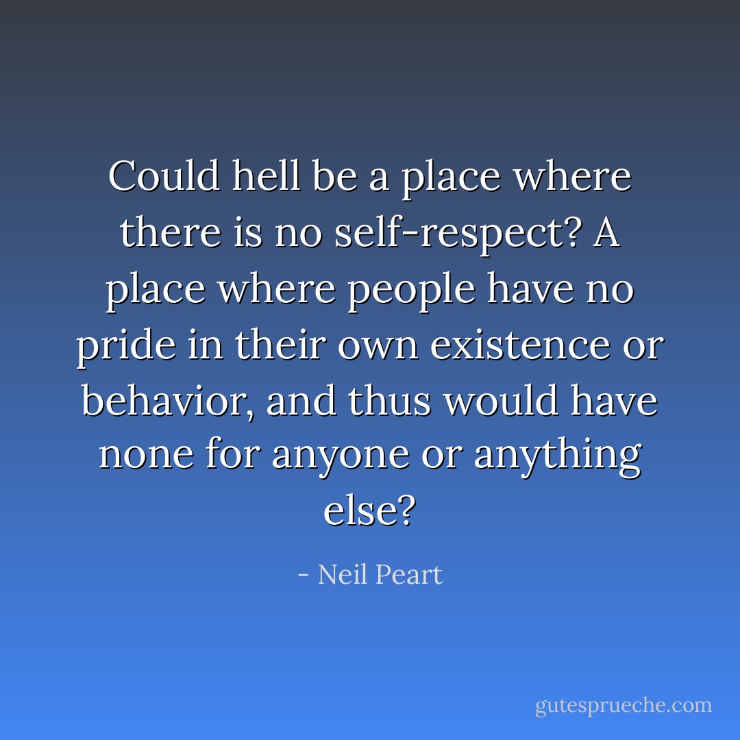 Could hell be a place where there is no self-respect? A place where people have no pride in their own existence or behavior, and thus would have none for anyone or anything else? - Neil Peart