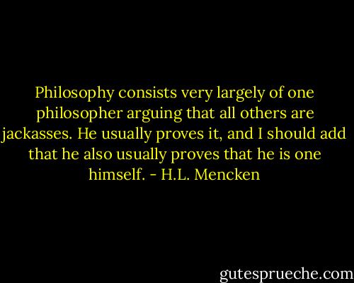 Philosophy consists very largely of one philosopher arguing that all others are jackasses. He usually proves it, and I should add that he also usually proves that he is one himself. - H.L. Mencken