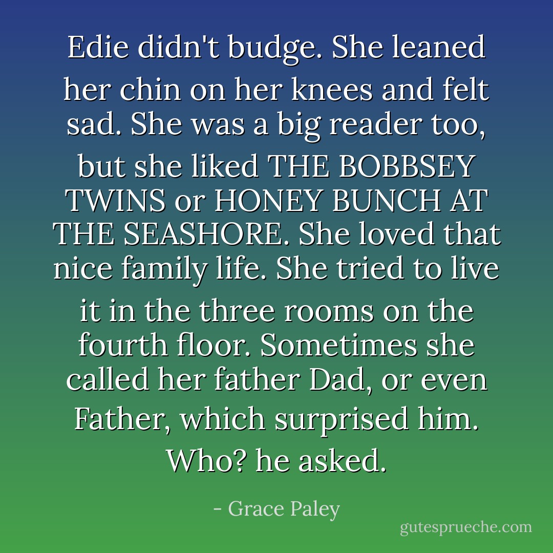 Edie didn't budge. She leaned her chin on her knees and felt sad. She was a big reader too, but she liked THE BOBBSEY TWINS or HONEY BUNCH AT THE SEASHORE. She loved that nice family life. She tried to live it in the three rooms on the fourth floor. Sometimes she called her father Dad, or even Father, which surprised him. Who? he asked. - Grace Paley