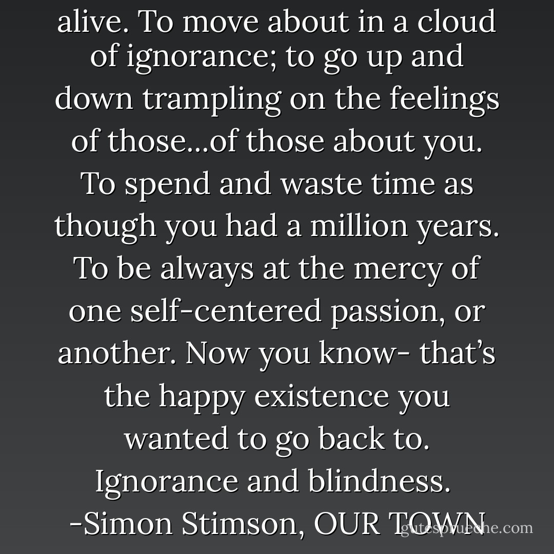 That’s what it was like to be alive. To move about in a cloud of ignorance; to go up and down trampling on the feelings of those...of those about you. To spend and waste time as though you had a million years. To be always at the mercy of one self-centered passion, or another. Now you know- that’s the happy existence you wanted to go back to. Ignorance and blindness.<br /><br />-Simon Stimson, OUR TOWN - Thornton Wilder