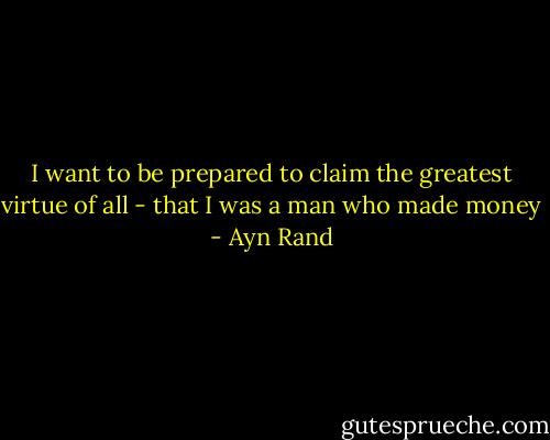 I want to be prepared to claim the greatest virtue of all - that I was a man who made money - Ayn Rand