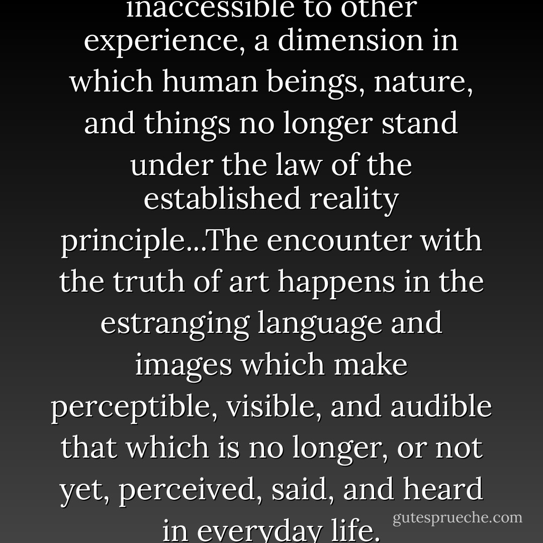 Art breaks open a dimension inaccessible to other experience, a dimension in which human beings, nature, and things no longer stand under the law of the established reality principle...The encounter with the truth of art happens in the estranging language and images which make perceptible, visible, and audible that which is no longer, or not yet, perceived, said, and heard in everyday life. - Herbert Marcuse