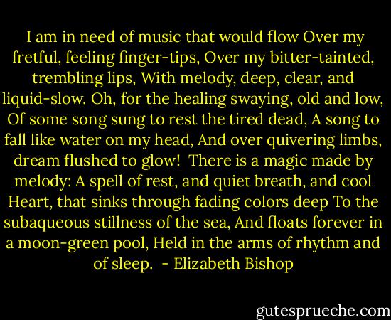  I am in need of music that would flow<br />Over my fretful, feeling finger-tips,<br />Over my bitter-tainted, trembling lips,<br />With melody, deep, clear, and liquid-slow.<br />Oh, for the healing swaying, old and low,<br />Of some song sung to rest the tired dead,<br />A song to fall like water on my head,<br />And over quivering limbs, dream flushed to glow!<br /><br />There is a magic made by melody:<br />A spell of rest, and quiet breath, and cool<br />Heart, that sinks through fading colors deep<br />To the subaqueous stillness of the sea,<br />And floats forever in a moon-green pool,<br />Held in the arms of rhythm and of sleep.  - Elizabeth Bishop