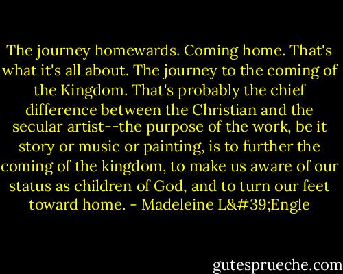 The journey homewards. Coming home. That's what it's all about. The journey to the coming of the Kingdom. That's probably the chief difference between the Christian and the secular artist--the purpose of the work, be it story or music or painting, is to further the coming of the kingdom, to make us aware of our status as children of God, and to turn our feet toward home. - Madeleine L'Engle