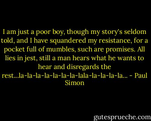 I am just a poor boy, though my story's seldom told, and I have squandered my resistance, for a pocket full of mumbles, such are promises. All lies in jest, still a man hears what he wants to hear and disregards the rest...la-la-la-la-la-la-la-lala-la-la-la-la... - Paul Simon