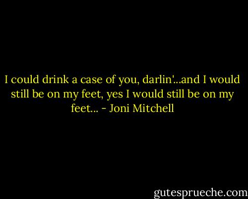 I could drink a case of you, darlin'...and I would still be on my feet, yes I would still be on my feet... - Joni Mitchell