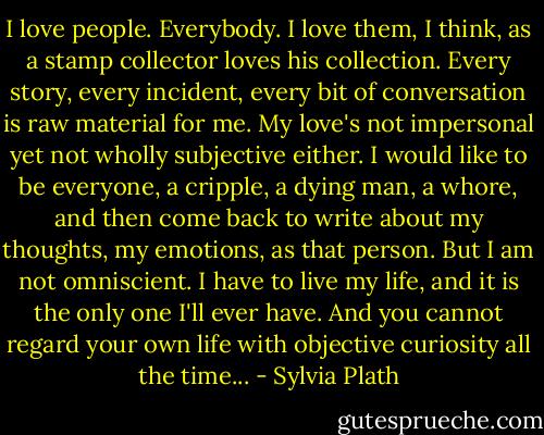 I love people. Everybody. I love them, I think, as a stamp collector loves his collection. Every story, every incident, every bit of conversation is raw material for me. My love's not impersonal yet not wholly subjective either. I would like to be everyone, a cripple, a dying man, a whore, and then come back to write about my thoughts, my emotions, as that person. But I am not omniscient. I have to live my life, and it is the only one I'll ever have. And you cannot regard your own life with objective curiosity all the time... - Sylvia Plath