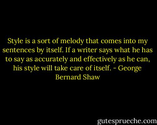 Style is a sort of melody that comes into my sentences by itself. If a writer says what he has to say as accurately and effectively as he can, his style will take care of itself. - George Bernard Shaw