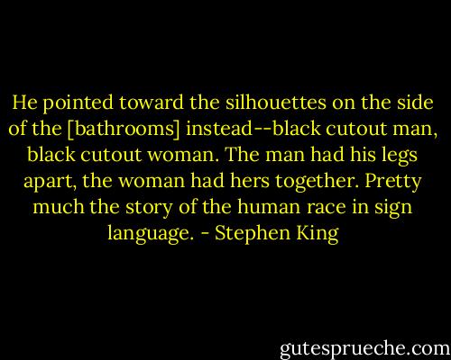 He pointed toward the silhouettes on the side of the [bathrooms] instead--black cutout man, black cutout woman. The man had his legs apart, the woman had hers together. Pretty much the story of the human race in sign language. - Stephen King