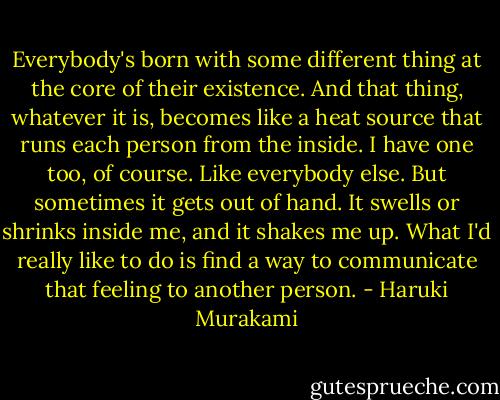 Everybody's born with some different thing at the core of their existence. And that thing, whatever it is, becomes like a heat source that runs each person from the inside. I have one too, of course. Like everybody else. But sometimes it gets out of hand. It swells or shrinks inside me, and it shakes me up. What I'd really like to do is find a way to communicate that feeling to another person. - Haruki Murakami