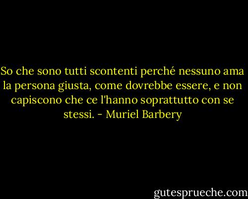 So che sono tutti scontenti perché nessuno ama la persona giusta, come dovrebbe essere, e non capiscono che ce l'hanno soprattutto con se stessi. - Muriel Barbery