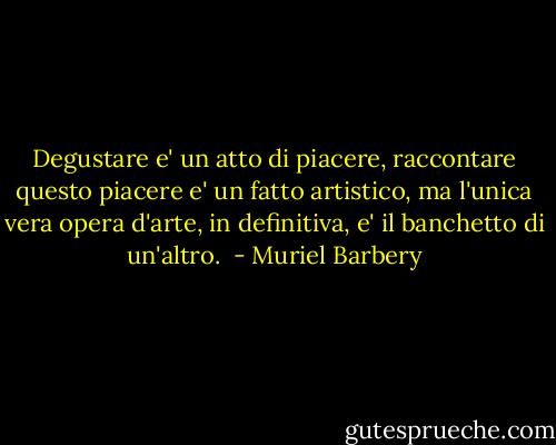 Degustare e' un atto di piacere, raccontare questo piacere e' un fatto artistico, ma l'unica vera opera d'arte, in definitiva, e' il banchetto di un'altro.  - Muriel Barbery
