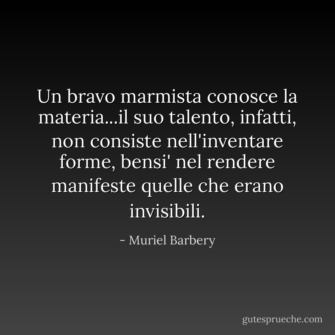Un bravo marmista conosce la materia...il suo talento, infatti, non consiste nell'inventare forme, bensi' nel rendere manifeste quelle che erano invisibili. - Muriel Barbery