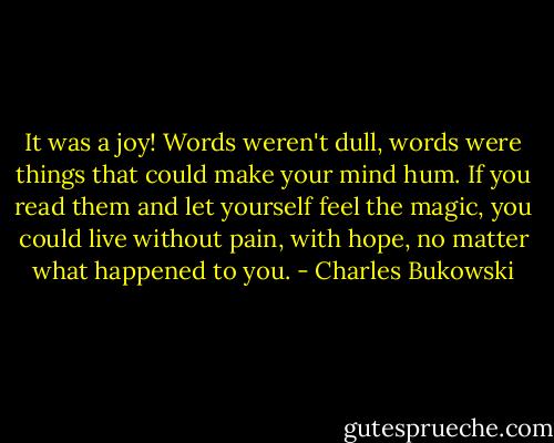 It was a joy! Words weren't dull, words were things that could make your mind hum. If you read them and let yourself feel the magic, you could live without pain, with hope, no matter what happened to you. - Charles Bukowski